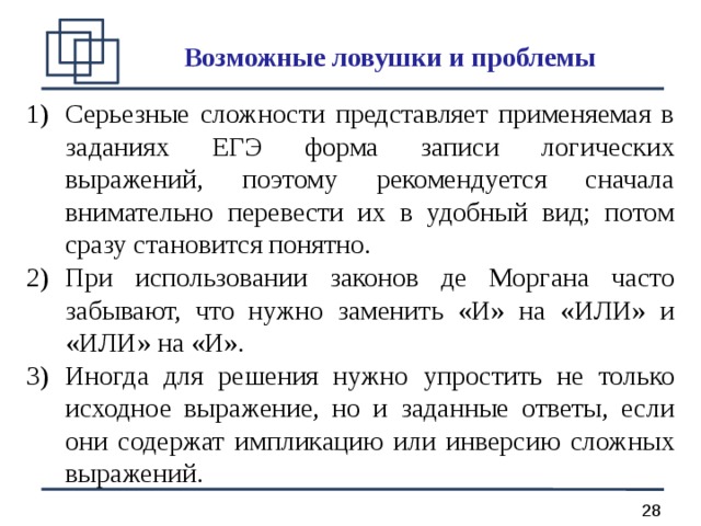 Возможные ловушки и проблемы Серьезные сложности представляет применяемая в заданиях ЕГЭ форма записи логических выражений, поэтому рекомендуется сначала внимательно перевести их в удобный вид; потом сразу становится понятно. При использовании законов де Моргана часто забывают, что нужно заменить «И» на «ИЛИ» и «ИЛИ» на «И». Иногда для решения нужно упростить не только исходное выражение, но и заданные ответы, если они содержат импликацию или инверсию сложных выражений. 