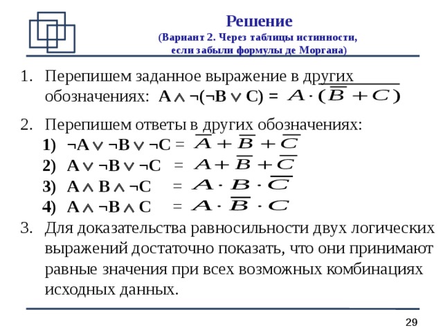 Решение  (Вариант 2. Через таблицы истинности,  если забыли формулы де Моргана) Перепишем заданное выражение в других обозначениях:  A   ¬(¬B  C) =  Перепишем ответы в других обозначениях: ¬A   ¬B   ¬C =  A  ¬B  ¬C =  A  B  ¬C =  A  ¬B  C =  ¬A   ¬B   ¬C =  A  ¬B  ¬C =  A  B  ¬C =  A  ¬B  C =  Для доказательства равносильности двух логических выражений достаточно показать, что они принимают равные значения при всех возможных комбинациях исходных данных. 