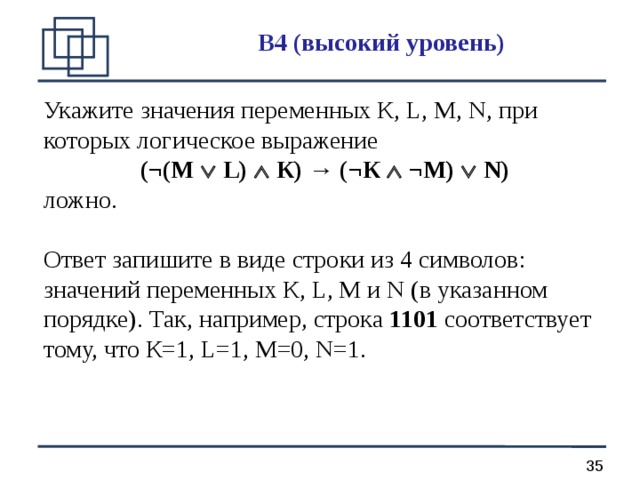 B 4 (высокий уровень) Укажите значения переменных К, L, M, N, при которых логическое выражение (¬(М  L)  К) → (¬К  ¬М)  N) ложно. Ответ запишите в виде строки из 4 символов: значений переменных К, L, М и N (в указанном порядке). Так, например, строка 1101 соответствует тому, что К=1, L=1, M=0, N=1. 