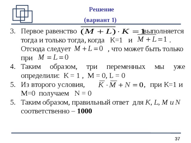 Решение  (вариант 1)  Первое равенство выполняется тогда и только тогда, когда К=1 и .  Отсюда следует , что может быть только при Таким образом, три переменных мы уже определили: К = 1 , М = 0, L = 0 Из второго условия, , при К=1 и М=0 получаем N = 0 Таким образом, правильный ответ  для К, L, М и N соответственно – 1000 