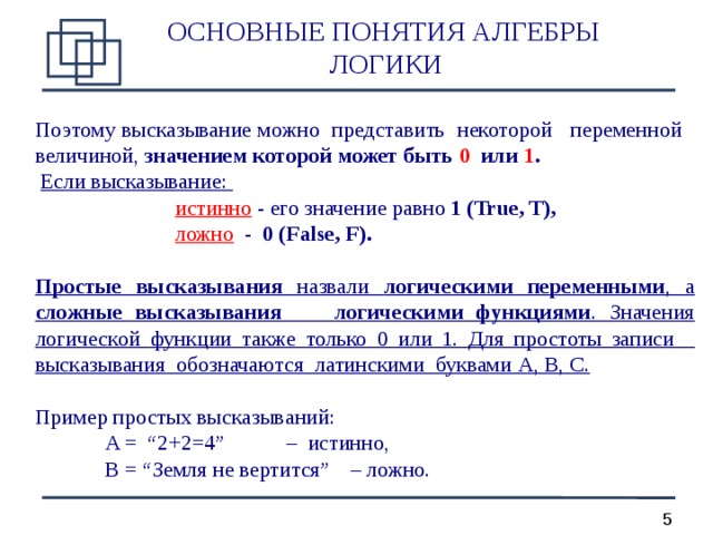 ОСНОВНЫЕ ПОНЯТИЯ АЛГЕБРЫ  ЛОГИКИ Поэтому высказывание можно представить некоторой переменной величиной, значением которой может быть 0 или 1 .  Если высказывание :      истинно - его значение равно 1 (True, T) ,     ложно - 0 (False, F) .  Простые высказывания назвали логическими переменными , а сложные высказывания  логическими функциями . Значения логической функции также только 0 или 1. Для простоты записи высказывания обозначаются латинскими буквами А, В, С. Пример простых высказыв а ний:   A = “2+2=4”   –  истинно,   B = “Земля не вертится”  – ложно.  