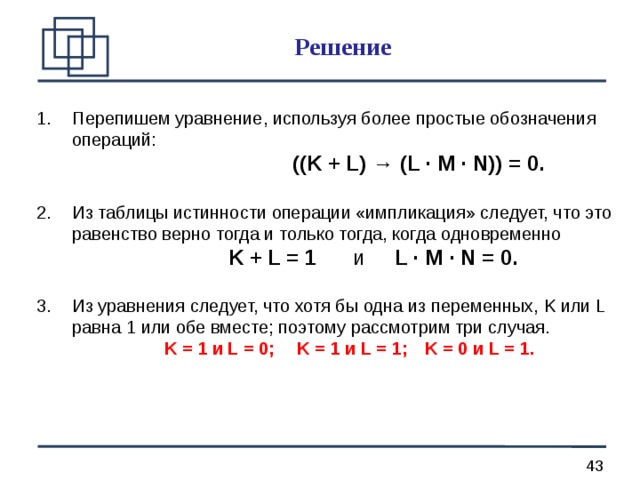 Решение Перепишем уравнение, используя более простые обозначения операций:      ((K + L) → (L · M · N)) = 0. Из таблицы истинности операции «импликация» следует, что это равенство верно тогда и только тогда, когда одновременно     K + L = 1 и L · M · N = 0. Из уравнения следует, что хотя бы одна из переменных, K или L равна 1 или обе вместе; поэтому рассмотрим три случая.    K = 1 и L = 0;  K = 1 и L = 1;  K = 0 и L = 1. 