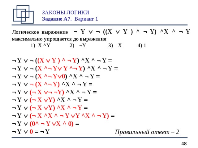 ЗАКОНЫ ЛОГИКИ  Задание А 7.  Вариант 1   Логическое выражение  ¬ Y   ¬ ((X   Y  ) ^ ¬ Y) ^X ^ ¬ Y максимально упрощается до выражения:  1) X ^ Y   2)  ¬ Y    3)  X   4) 1  ¬ Y   ¬ ( (X   Y ) ^ ¬ Y )  ^X ^ ¬ Y = ¬ Y   ¬ ( X  ^¬ Y  Y ^¬ Y )  ^X ^ ¬ Y = ¬ Y   ¬ ( X  ^¬ Y  0 )  ^X ^ ¬ Y = ¬ Y    ¬  (X  ^¬ Y) ^X ^ ¬ Y = ¬ Y    (¬ X   ¬ ¬Y) ^X ^ ¬ Y = ¬ Y    (¬ X   Y) ^X ^ ¬ Y = ¬ Y    (¬ X   Y) ^X ^ ¬ Y = ¬ Y    (¬ X  ^X ^ ¬ Y  Y ^X ^ ¬ Y) = ¬ Y    (0^ ¬ Y  X ^ 0) = ¬ Y    0 = ¬ Y  Правильный ответ – 2  
