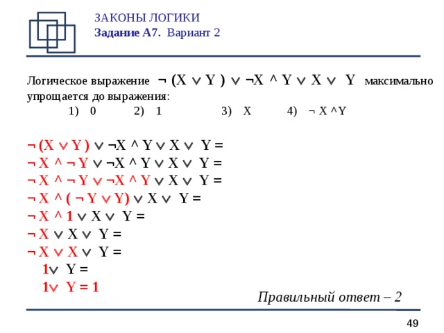 ЗАКОНЫ ЛОГИКИ  Задание А 7.  Вариант 2   Логическое выражение  ¬ (X   Y  )   ¬X ^ Y   X   Y максимально упрощается до выражения:  1)  0   2)  1    3)  X   4)  ¬ X ^ Y  ¬ (X   Y )   ¬X ^ Y   X   Y = ¬ X  ^  ¬ Y   ¬X ^ Y   X   Y = ¬ X  ^  ¬ Y   ¬X ^ Y   X   Y = ¬ X  ^ (  ¬ Y   Y)   X   Y = ¬ X  ^ 1   X   Y = ¬ X    X   Y = ¬ X    X   Y =  1   Y =  1   Y = 1 Правильный ответ – 2  