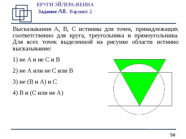 КРУГИ ЭЙЛЕРА-ВЕННА  Задание А 8 .  Вариант 2   Высказывания A, B, C истинны для точек, принадлежащих соответственно для круга, треугольника и прямоугольника. Для всех точек выделенной на рисунке области истинно высказывание:  не A и не C и B  не A или не C или B  не ( B и A ) и C  B и ( C или не A )   
