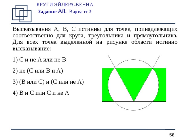 КРУГИ ЭЙЛЕРА-ВЕННА  Задание А 8 .  Вариант 3   Высказывания A, B, C истинны для точек, принадлежащих соответственно для круга, треугольника и прямоугольника. Для всех точек выделенной на рисунке области истинно высказывание:  C и не A или не B  не ( C или B и A )  ( B или C ) и ( C или не A )  B и C или C и не A   