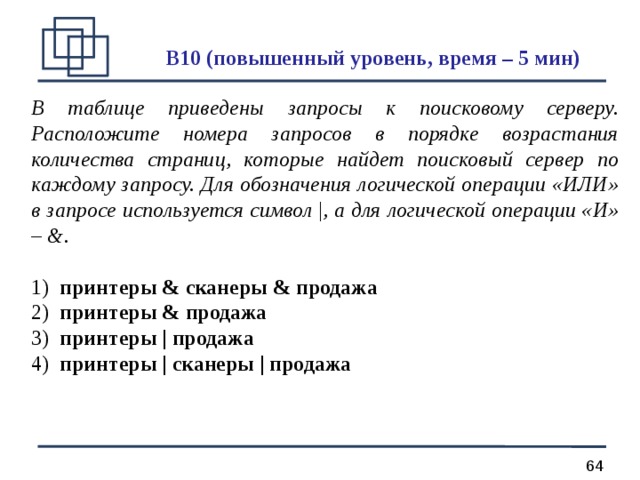 B 10 (повышенный уровень, время – 5 мин)  В таблице приведены запросы к поисковому серверу. Расположите номера запросов в порядке возрастания количества страниц, которые найдет поисковый сервер по каждому запросу. Для обозначения логической операции «ИЛИ» в запросе используется символ | , а для логической операции «И» – &. 1) принтеры & сканеры & продажа 2) принтеры & продажа 3) принтеры | продажа 4) принтеры | сканеры | продажа  