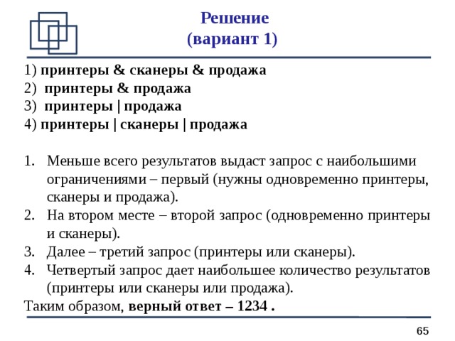 Решение  (вариант 1) 1) принтеры & сканеры & продажа 2) принтеры & продажа 3) принтеры | продажа 4) принтеры | сканеры | продажа  Меньше всего результатов выдаст запрос с наибольшими ограничениями – первый (нужны одновременно принтеры, сканеры и продажа). На втором месте – второй запрос (одновременно принтеры и сканеры). Далее – третий запрос (принтеры или сканеры). Четвертый запрос дает наибольшее количество результатов (принтеры или сканеры или продажа). Таким образом, верный ответ – 1234 .  