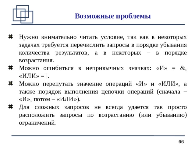 Возможные проблемы Нужно внимательно читать условие, так как в некоторых задачах требуется перечислить запросы в порядке убывания количества результатов, а в некоторых – в порядке возрастания. Можно ошибиться в непривычных значках: «И» = &, «ИЛИ» = |. Можно перепутать значение операций «И» и «ИЛИ», а также порядок выполнения цепочки операций (сначала – «И», потом – «ИЛИ»). Для сложных запросов не всегда удается так просто расположить запросы по возрастанию (или убыванию) ограничений. 