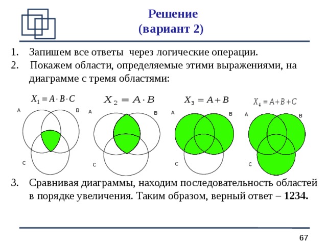 Решение  (вариант 2) Запишем все ответы через логические операции. 2. Покажем области, определяемые этими выражениями, на диаграмме с тремя областями: Сравнивая диаграммы, находим последовательность областей в порядке увеличения. Таким образом, верный ответ – 1234.  A B A A B B A B С С С С 