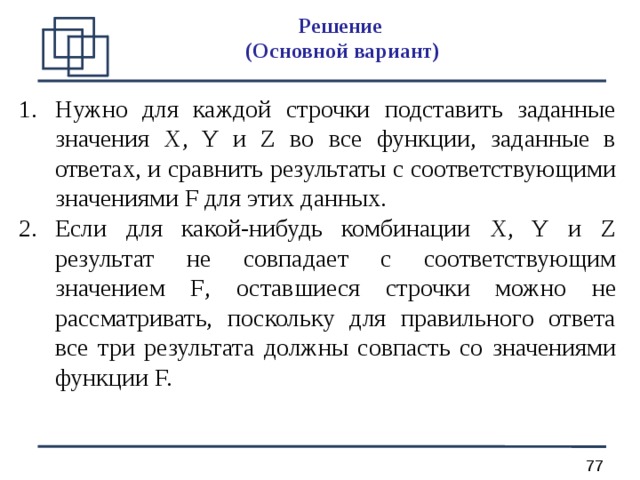 Решение  (О сновной вариант ) Нужно для каждой строчки подставить заданные значения X, Y и Z во все функции, заданные в ответах, и сравнить результаты с соответствующими значениями F для этих данных. Если для какой-нибудь комбинации X, Y и Z результат не совпадает с соответствующим значением F , оставшиеся строчки можно не рассматривать, поскольку для правильного ответа все три результата должны совпасть со значениями функции F. 