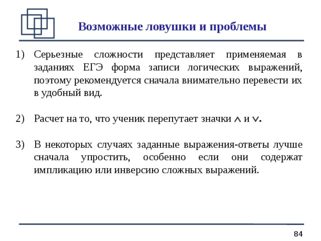 Возможные ловушки и проблемы Серьезные сложности представляет применяемая в заданиях ЕГЭ форма записи логических выражений, поэтому рекомендуется сначала внимательно перевести их в удобный вид.  Расчет на то, что ученик перепутает значки  и  .  В некоторых случаях заданные выражения-ответы лучше сначала упростить, особенно если они содержат импликацию или инверсию сложных выражений. 