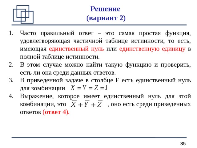 Решение  ( вариант 2) Часто правильный ответ – это самая простая функция, удовлетворяющая частичной таблице истинности, то есть, имеющая единственный нуль или единственную единицу в полной таблице истинности. В этом случае можно найти такую функцию и проверить, есть ли она среди данных ответов. В приведенной задаче в столбце F есть единственный нуль для комбинации . Выражение, которое имеет единственный нуль для этой комбинации, это , оно есть среди приведенных ответов ( ответ 4 ). 