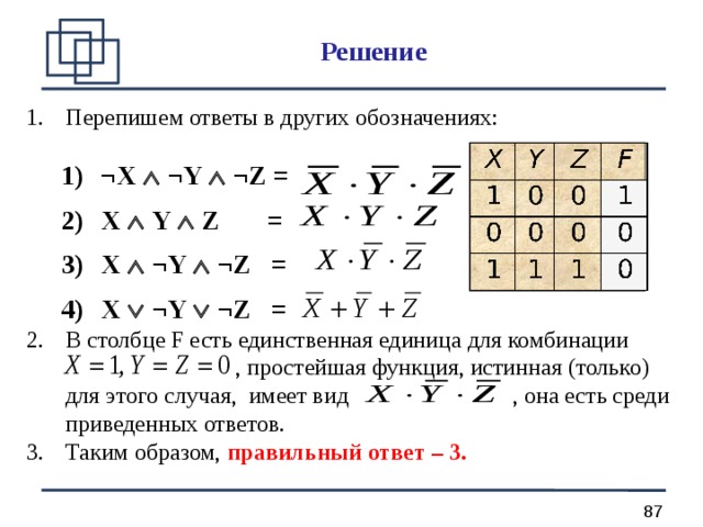 Решение Перепишем ответы в других обозначениях: ¬X   ¬Y   ¬Z =  X   Y   Z =  X   ¬Y   ¬Z =  X   ¬Y   ¬Z = ¬X   ¬Y   ¬Z =  X   Y   Z =  X   ¬Y   ¬Z =  X   ¬Y   ¬Z = В столбце F есть единственная единица для комбинации  , простейшая функция, истинная (только) для этого случая, имеет вид , она есть среди приведенных ответов. Таким образом, правильный ответ – 3.  