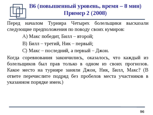 B 6 (повышенный уровень, время – 8 мин)  Пример 2 (200 8 ) Перед началом Турнира Четырех болельщики высказали следующие предположения по поводу своих кумиров:  А) Макс победит, Билл – второй;  В) Билл – третий, Ник – первый;  С) Макс – последний, а первый – Джон. Когда соревнования закончились, оказалось, что каждый из болельщиков был прав только в одном из своих прогнозов. Какое место на турнире заняли Джон, Ник, Билл, Макс? (В ответе перечислите подряд без пробелов места участников в указанном порядке имен.) 