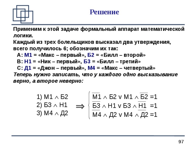 Решение Применим к этой задаче формальный аппарат математической логики. Каждый из трех болельщиков высказал два утверждения, всего получилось 6; обозначим их так: Применим к этой задаче формальный аппарат математической логики. Каждый из трех болельщиков высказал два утверждения, всего получилось 6; обозначим их так: A : М1 = «Макс – первый», Б2 = «Билл – второй» B : Н1 = «Ник – первый», Б3 = «Билл – третий» C : Д1 = «Джон – первый», М4 = «Макс – четвертый» A : М1 = «Макс – первый», Б2 = «Билл – второй» B : Н1 = «Ник – первый», Б3 = «Билл – третий» C : Д1 = «Джон – первый», М4 = «Макс – четвертый» A : М1 = «Макс – первый», Б2 = «Билл – второй» B : Н1 = «Ник – первый», Б3 = «Билл – третий» C : Д1 = «Джон – первый», М4 = «Макс – четвертый» Теперь нужно записать, что у каждого одно высказывание верно, а второе неверно: Теперь нужно записать, что у каждого одно высказывание верно, а второе неверно: М1  Б2 Б3  Н1 М4  Д2 М1  Б2 v М1  Б2  =1 Б3  Н1 v Б3  Н1  =1 М4  Д2 v М4  Д2  =1  