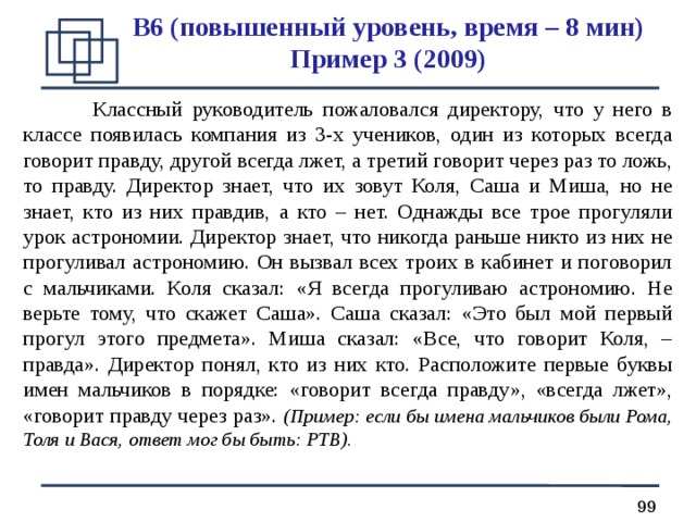 B 6 (повышенный уровень, время – 8 мин)  Пример 3 (2009)  Классный руководитель пожаловался директору, что у него в классе появилась компания из 3-х учеников, один из которых всегда говорит правду, другой всегда лжет, а третий говорит через раз то ложь, то правду. Директор знает, что их зовут Коля, Саша и Миша, но не знает, кто из них правдив, а кто – нет. Однажды все трое прогуляли урок астрономии. Директор знает, что никогда раньше никто из них не прогуливал астрономию. Он вызвал всех троих в кабинет и поговорил с мальчиками. Коля сказал: «Я всегда прогуливаю астрономию. Не верьте тому, что скажет Саша». Саша сказал: «Это был мой первый прогул этого предмета». Миша сказал: «Все, что говорит Коля, – правда». Директор понял, кто из них кто. Расположите первые буквы имен мальчиков в порядке: «говорит всегда правду», «всегда лжет», «говорит правду через раз». (Пример: если бы имена мальчиков были Рома, Толя и Вася, ответ мог бы быть: РТВ). 