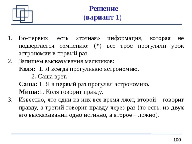 Решение  (вариант 1) Во-первых, есть «точная» информация, которая не подвергается сомнению: (*) все трое прогуляли урок астрономии в первый раз. Запишем высказывания мальчиков:  Коля: 1. Я всегда прогуливаю астрономию.   2. Саша врет.  Саша: 1. Я в первый раз прогулял астрономию.  Миша: 1. Коля говорит правду. Известно, что один из них все время лжет, второй ­– говорит правду, а третий говорит правду через раз (то есть, из двух его высказываний одно истинно, а второе – ложно). 