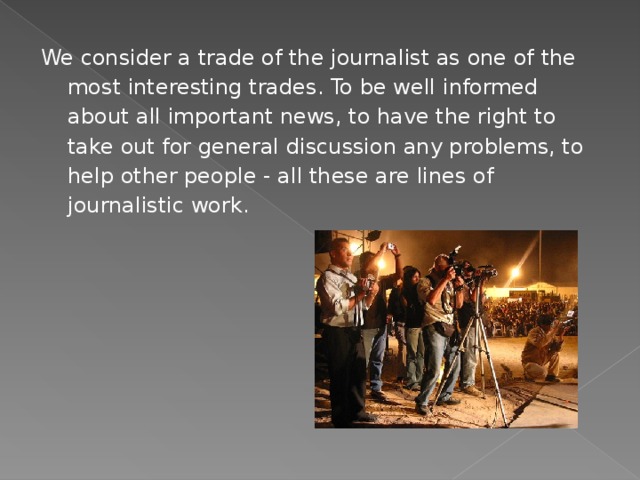 We consider a trade of the journalist as one of the most interesting trades. To be well informed about all important news, to have the right to take out for general discussion any problems, to help other people - all these are lines of journalistic work. 