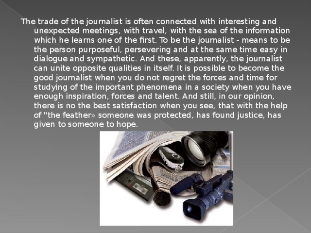 The trade of the journalist is often connected with interesting and unexpected meetings, with travel, with the sea of the information which he learns one of the first. To be the journalist - means to be the person purposeful, persevering and at the same time easy in dialogue and sympathetic. And these, apparently, the journalist can unite opposite qualities in itself. It is possible to become the good journalist when you do not regret the forces and time for studying of the important phenomena in a society when you have enough inspiration, forces and talent. And still, in our opinion, there is no the best satisfaction when you see, that with the help of 