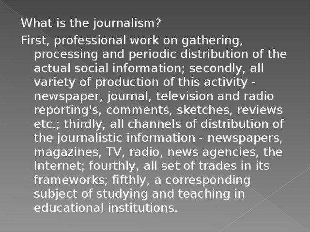 What is the journalism? First, professional work on gathering, processing and periodic distribution of the actual social information; secondly, all variety of production of this activity - newspaper, journal, television and radio reporting's, comments, sketches, reviews etc.; thirdly, all channels of distribution of the journalistic information - newspapers, magazines, TV, radio, news agencies, the Internet; fourthly, all set of trades in its frameworks; fifthly, a corresponding subject of studying and teaching in educational institutions. 