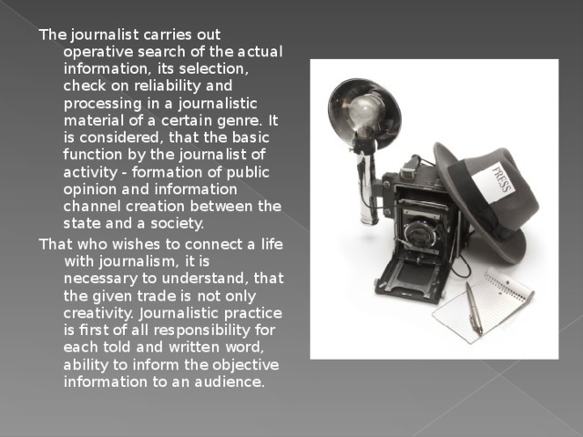 The journalist carries out operative search of the actual information, its selection, check on reliability and processing in a journalistic material of a certain genre. It is considered, that the basic function by the journalist of activity - formation of public opinion and information channel creation between the state and a society. That who wishes to connect a life with journalism, it is necessary to understand, that the given trade is not only creativity. Journalistic practice is first of all responsibility for each told and written word, ability to inform the objective information to an audience. 