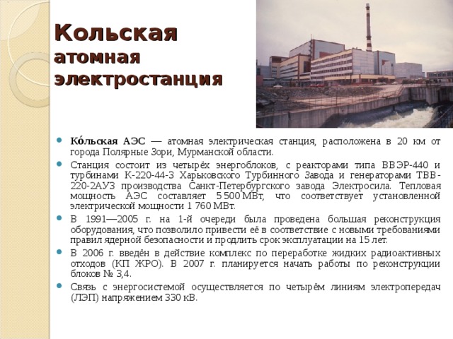 Кольская  атомная электростанция Ко́льская АЭС — атомная электрическая станция, расположена в 20 км от города Полярные Зори, Мурманской области. Станция состоит из четырёх энергоблоков, с реакторами типа ВВЭР-440 и турбинами К-220-44-3 Харьковского Турбинного Завода и генераторами ТВВ-220-2АУ3 производства Санкт-Петербургского завода Электросила. Тепловая мощность АЭС составляет 5 500 МВт, что соответствует установленной электрической мощности 1 760 МВт. В 1991—2005 г. на 1-й очереди была проведена большая реконструкция оборудования, что позволило привести её в соответствие с новыми требованиями правил ядерной безопасности и продлить срок эксплуатации на 15 лет. В 2006 г. введён в действие комплекс по переработке жидких радиоактивных отходов (КП ЖРО). В 2007 г. планируется начать работы по реконструкции блоков № 3,4. Связь с энергосистемой осуществляется по четырём линиям электропередач (ЛЭП) напряжением 330 кВ. 