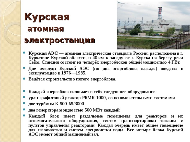 Курская   атомная электростанция    Курская АЭС  — атомная электрическая станция в России, расположена в г. Курчатове Курской области, в 40 км к западу от г. Курска на берегу реки Сейм. Станция состоит из четырёх энергоблоков общей мощностью 4 ГВт. Две очереди Курской АЭС (по два энергоблока каждая) введены в эксплуатацию в 1976—1985. Ведётся строительство пятого энергоблока.  Каждый энергоблок включает в себя следующее оборудование: уран-графитовый реактор РБМК-1000, со вспомогательными системами две турбины К-500-65/3000 два генератора мощностью 500 МВт каждый Каждый блок имеет раздельные помещения для реакторов и их вспомогательного оборудования, систем транспортировки топлива и пультов управления реакторами. Каждая очередь имеет общее помещение для газоочистки и систем спецочистки воды. Все четыре блока Курской АЭС имеют общий машинный зал. 