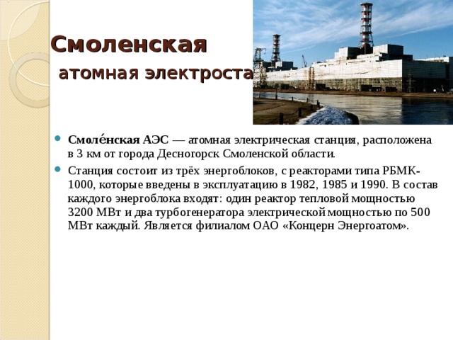 Смоленская   атомная электростанция    Смоле́нская АЭС  — атомная электрическая станция, расположена в 3 км от города Десногорск Смоленской области. Станция состоит из трёх энергоблоков, с реакторами типа РБМК-1000, которые введены в эксплуатацию в 1982, 1985 и 1990. В состав каждого энергоблока входят: один реактор тепловой мощностью 3200 МВт и два турбогенератора электрической мощностью по 500 МВт каждый. Является филиалом ОАО «Концерн Энергоатом». 