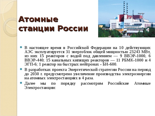  Атомные станции России   В настоящее время в Российской Федерации на 10 действующих АЭС эксплуатируется 31 энергоблок общей мощностью 23243 МВт, из них 15 реакторов с водой под давлением — 9 ВВЭР-1000, 6 ВВЭР-440; 15 канальных кипящих реакторов — 11 РБМК-1000 и 4 ЭГП-6; 1 реактор на быстрых нейтронах - БН-600. В разработках проекта Энергетической стратегии России на период до 2030 г. предусмотрено увеличение производства электроэнергии на атомных электростанциях в 4 раза. Далее мы по порядку рассмотрим Российские Атомные Электростанции: 