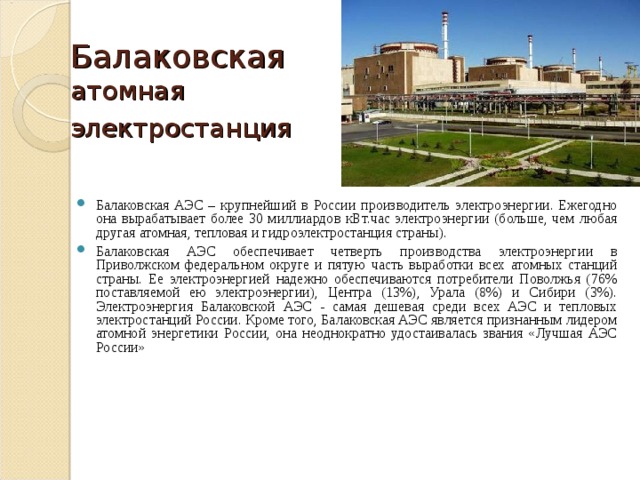 Балаковская атомная электростанция  Балаковская АЭС – крупнейший в России производитель электроэнергии. Ежегодно она вырабатывает более 30 миллиардов кВт.час электроэнергии (больше, чем любая другая атомная, тепловая и гидроэлектростанция страны). Балаковская АЭС обеспечивает четверть производства электроэнергии в Приволжском федеральном округе и пятую часть выработки всех атомных станций страны. Ее электроэнергией надежно обеспечиваются потребители Поволжья (76% поставляемой ею электроэнергии), Центра (13%), Урала (8%) и Сибири (3%). Электроэнергия Балаковской АЭС - самая дешевая среди всех АЭС и тепловых электростанций России. Кроме того, Балаковская АЭС является признанным лидером атомной энергетики России, она неоднократно удостаивалась звания «Лучшая АЭС России»   