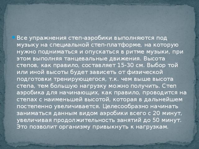 Все упражнения степ-аэробики выполняются под музыку на специальной степ-платформе, на которую нужно подниматься и опускаться в ритме музыки, при этом выполняя танцевальные движения. Высота степов, как правило, составляет 15-30 см. Выбор той или иной высоты будет зависеть от физической подготовки тренирующегося, т.к. чем выше высота степа, тем большую нагрузку можно получить. Степ аэробика для начинающих, как правило, проводится на степах с наименьшей высотой, которая в дальнейшем постепенно увеличивается. Целесообразно начинать заниматься данным видом аэробики всего с 20 минут, увеличивая продолжительность занятий до 50 минут. Это позволит организму привыкнуть к нагрузкам. 