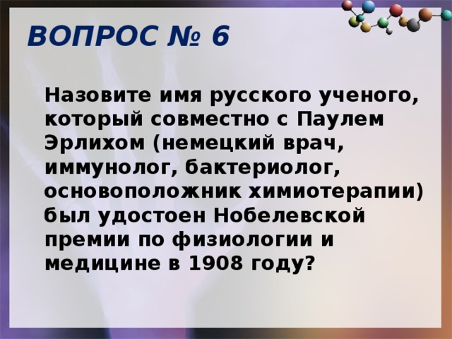 ВОПРОС № 6   Назовите имя русского ученого, который совместно с Паулем Эрлихом (немецкий врач, иммунолог, бактериолог, основоположник химиотерапии) был удостоен Нобелевской премии по физиологии и медицине в 1908 году? 