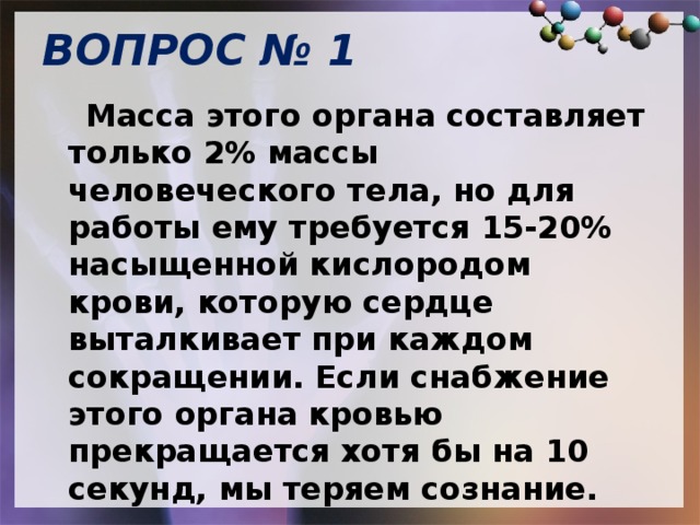 ВОПРОС № 1   Масса этого органа составляет только 2% массы человеческого тела, но для работы ему требуется 15-20% насыщенной кислородом крови, которую сердце выталкивает при каждом сокращении. Если снабжение этого органа кровью прекращается хотя бы на 10 секунд, мы теряем сознание. 