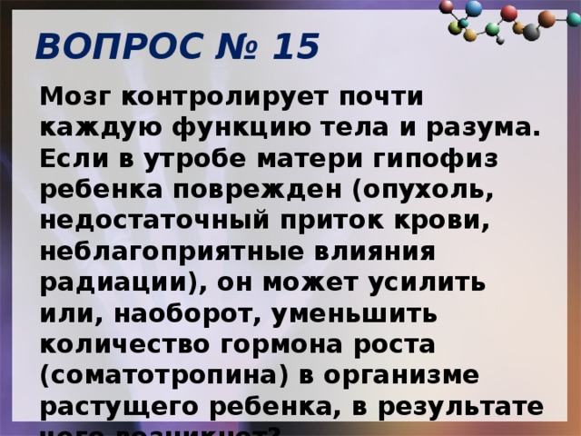 ВОПРОС № 15   Мозг контролирует почти каждую функцию тела и разума.  Если в утробе матери гипофиз ребенка поврежден (опухоль, недостаточный приток крови, неблагоприятные влияния радиации), он может усилить или, наоборот, уменьшить количество гормона роста (соматотропина) в организме растущего ребенка, в результате чего возникнет? 