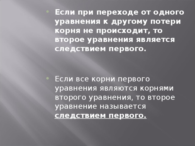 Если при переходе от одного уравнения к другому потери корня не происходит, то второе уравнения является следствием первого. Если все корни первого уравнения являются корнями второго уравнения, то второе уравнение называется следствием первого.  