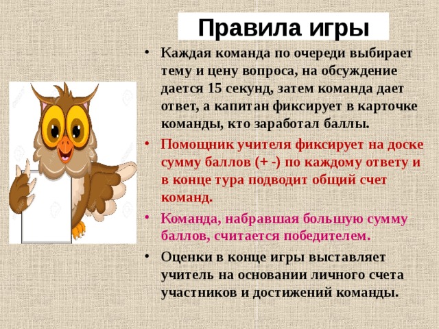 Правила игры Каждая команда по очереди выбирает тему и цену вопроса, на обсуждение дается 15 секунд, затем команда дает ответ, а капитан фиксирует в карточке команды, кто заработал баллы. Помощник учителя фиксирует на доске сумму баллов (+ -) по каждому ответу и в конце тура подводит общий счет команд . Команда, набравшая большую сумму баллов, считается победителем. Оценки в конце игры выставляет учитель на основании личного счета участников и достижений команды.  