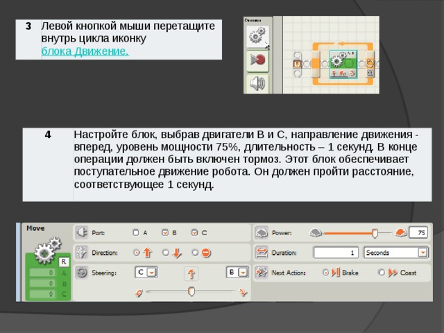 3 Левой кнопкой мыши перетащите внутрь цикла иконку блока Движение. 4 Настройте блок, выбрав двигатели B и С, направление движения - вперед, уровень мощности 75%, длительность – 1 секунд. В конце операции должен быть включен тормоз. Этот блок обеспечивает поступательное движение робота. Он должен пройти расстояние, соответствующее 1 секунд.