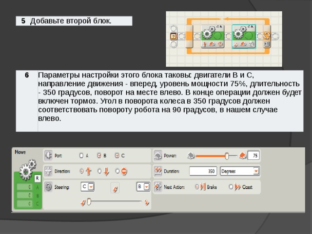 5 Добавьте второй блок. 6 Параметры настройки этого блока таковы: двигатели B и С, направление движения - вперед, уровень мощности 75%, длительность - 350 градусов, поворот на месте влево. В конце операции должен будет включен тормоз. Угол в поворота колеса в 350 градусов должен соответствовать повороту робота на 90 градусов, в нашем случае влево.