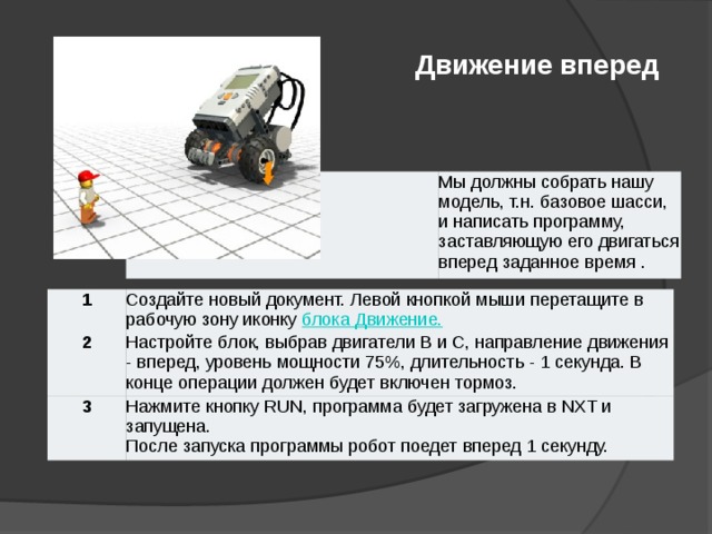 Движение вперед                                                                                                                                                                                                                                                                                                                                                                                                                        Движение вперед Мы должны собрать нашу модель, т.н. базовое шасси, и написать программу, заставляющую его двигаться вперед заданное время . 1 2 Создайте новый документ. Левой кнопкой мыши перетащите в рабочую зону иконку блока Движение. 3 Настройте блок, выбрав двигатели B и С, направление движения - вперед, уровень мощности 75%, длительность - 1 секунда. В конце операции должен будет включен тормоз. Нажмите кнопку RUN, программа будет загружена в NXT и запущена. После запуска программы робот поедет вперед 1 секунду.