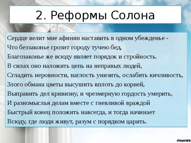 2. Реформы Солона Сердце велит мне афинян наставить в одном убежденье - Что беззаконье грозит городу тучею бед, Благозаконье же всюду являет порядок и стройность. В силах оно наложить цепь на неправых людей, Сгладить неровности, наглость унизить, ослабить кичливость, Злого обмана цветы высушить вплоть до корней, Выправить дел кривизну, и чрезмерную гордость умерить, И разномыслья делам вместе с гневливой враждой Быстрый конец положить навсегда, и тогда начинает Всюду, где люди живут, разум с порядком царить. 