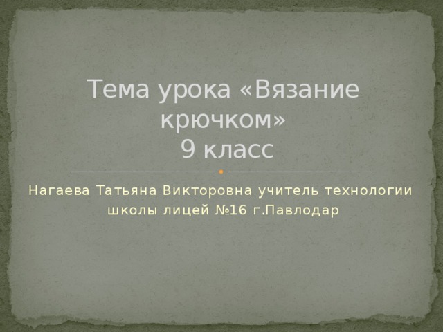 Тема урока «Вязание крючком»  9 класс Нагаева Татьяна Викторовна учитель технологии школы лицей №16 г.Павлодар 