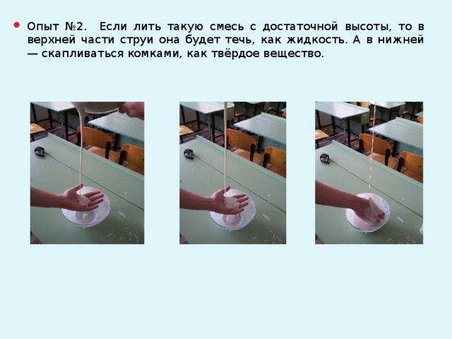 Опыт №2. Если лить такую смесь с достаточной высоты, то в верхней части струи она будет течь, как жидкость. А в нижней — скапливаться комками, как твёрдое вещество.
