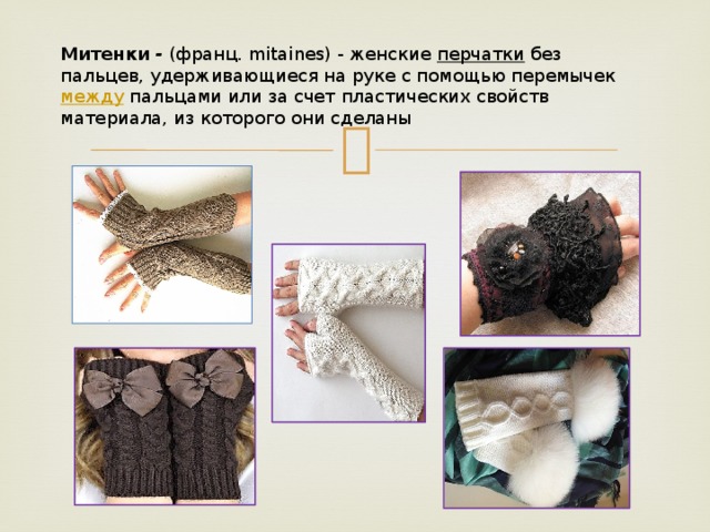 Митенки - (франц. mitaines) - женские перчатки без пальцев, удерживающиеся на руке с помощью перемычек между пальцами или за счет пластических свойств материала, из которого они сделаны 