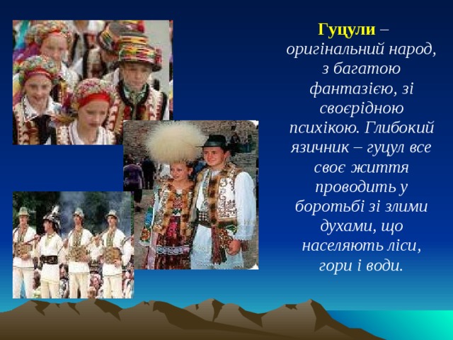 Гуцули – оригінальний народ, з багатою фантазією, зі своєрідною психікою. Глибокий язичник – гуцул все своє життя проводить у боротьбі зі злими духами, що населяють ліси, гори і води. 
