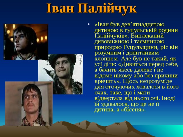 Іван Палійчук   «Іван був дев’ятнадцятою дитиною в гуцульській родини Палійчуків». Виплеканий дивовижною і таємничою природою Гуцульщини, ріс він розумним і допитливим хлопцем. Але був не такий, як усі діти: «Дивиться перед себе, а бачить якесь далеке і не відоме нікому або без причини кричить». Щось незрозуміле для оточуючих ховалося в його очах, таке, що і мати відвертала від нього очі. Іноді їй здавалося, що це не її дитина, а «бісеня». 