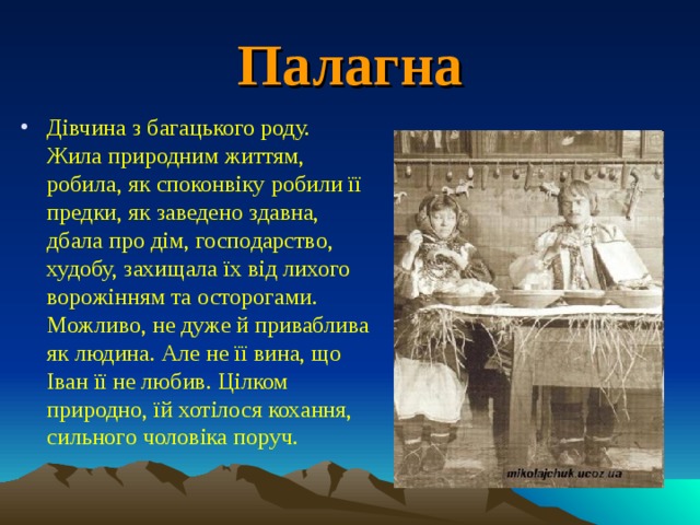 Палагна Дівчина з багацького роду. Жила природним життям, робила, як споконвіку робили її предки, як заведено здавна, дбала про дім, господарство, худобу, захищала їх від лихого ворожінням та осторогами. Можливо, не дуже й приваблива як людина. Але не її вина, що Іван її не любив. Цілком природно, їй хотілося кохання, сильного чоловіка поруч. 