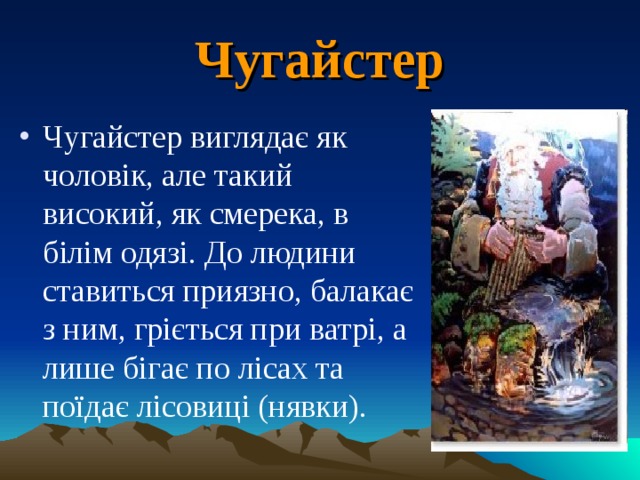 Чугайстер Чугайстер виглядає як чоловік, але такий високий, як смерека, в білім одязі. До людини ставиться приязно, балакає з ним, гріється при ватрі, а лише бігає по лісах та поїдає лісовиці (нявки). 