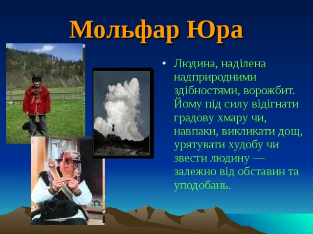 Мольфар Юра Людина, наділена надприродними здібностями, ворожбит. Йому під силу відігнати градову хмару чи, навпаки, викликати дощ, урятувати худобу чи звести людину — залежно від обставин та уподобань. 