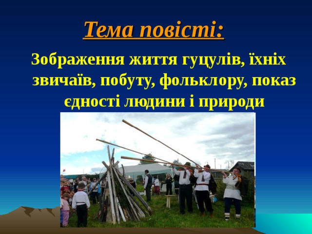 Тема повісті:  Зображення життя гуцулів, їхніх звичаїв, побуту, фольклору, показ єдності людини і природи 